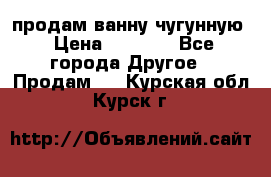  продам ванну чугунную › Цена ­ 7 000 - Все города Другое » Продам   . Курская обл.,Курск г.